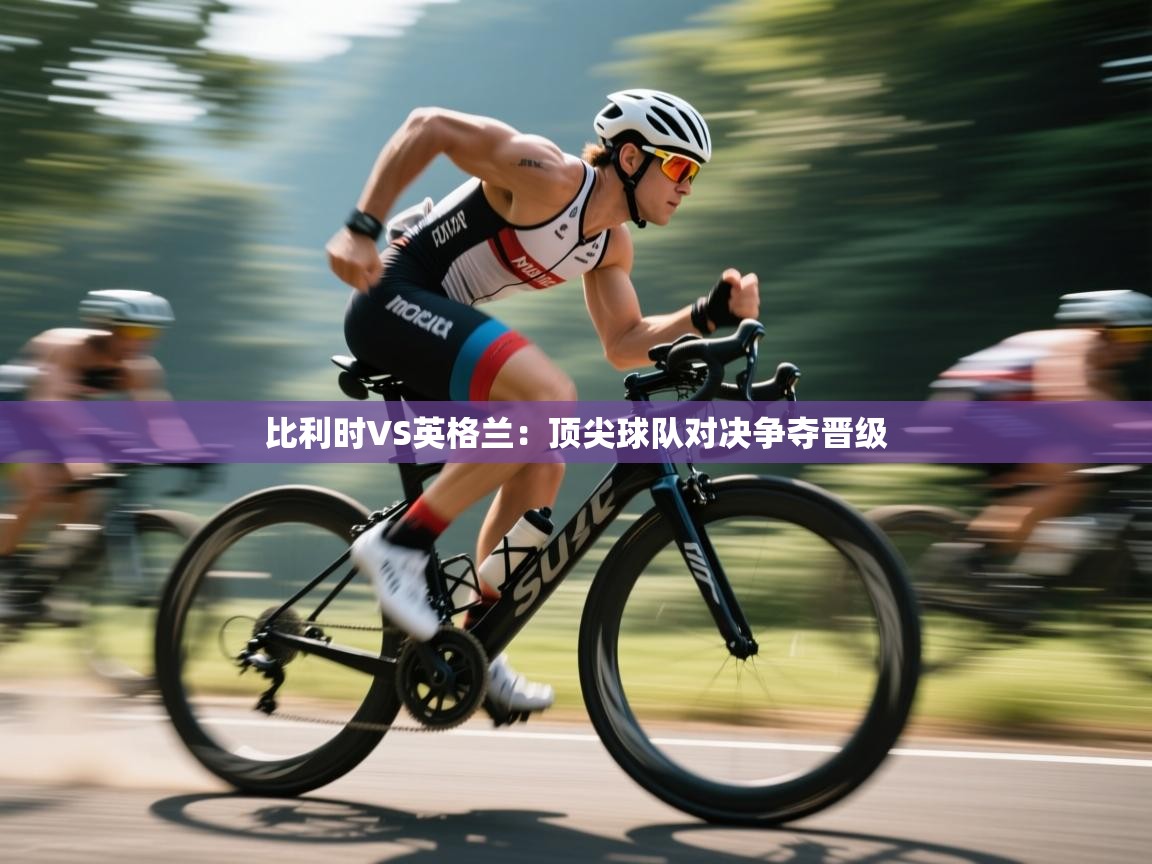 比利时VS英格兰：顶尖球队对决争夺晋级